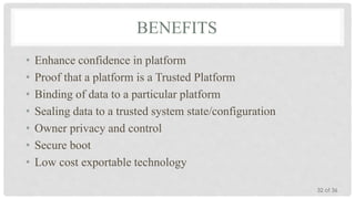 BENEFITS
•
•
•
•
•
•
•

Enhance confidence in platform
Proof that a platform is a Trusted Platform
Binding of data to a particular platform
Sealing data to a trusted system state/configuration
Owner privacy and control
Secure boot
Low cost exportable technology
32 of 36

 