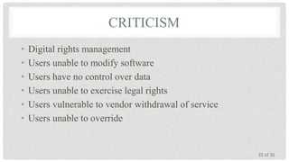 CRITICISM
•
•
•
•
•
•

Digital rights management
Users unable to modify software
Users have no control over data
Users unable to exercise legal rights
Users vulnerable to vendor withdrawal of service
Users unable to override

33 of 36

 