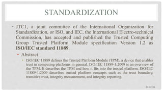 STANDARDIZATION
• JTC1, a joint committee of the International Organization for
Standardization, or ISO, and IEC, the International Electro-technical
Commission, has accepted and published the Trusted Computing
Group Trusted Platform Module specification Version 1.2 as
ISO/IEC standard 11889.
• Abstract
• ISO/IEC 11889 defines the Trusted Platform Module (TPM), a device that enables
trust in computing platforms in general. ISO/IEC 11889-1:2009 is an overview of
the TPM. It describes the TPM and how it fits into the trusted platform. ISO/IEC
11889-1:2009 describes trusted platform concepts such as the trust boundary,
transitive trust, integrity measurement, and integrity reporting.
34 of 36

 