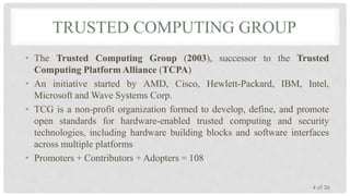 TRUSTED COMPUTING GROUP
• The Trusted Computing Group (2003), successor to the Trusted
Computing Platform Alliance (TCPA)
• An initiative started by AMD, Cisco, Hewlett-Packard, IBM, Intel,
Microsoft and Wave Systems Corp.
• TCG is a non-profit organization formed to develop, define, and promote
open standards for hardware-enabled trusted computing and security
technologies, including hardware building blocks and software interfaces
across multiple platforms
• Promoters + Contributors + Adopters = 108
4 of 36

 