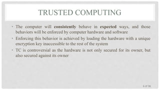 TRUSTED COMPUTING
• The computer will consistently behave in expected ways, and those
behaviors will be enforced by computer hardware and software
• Enforcing this behavior is achieved by loading the hardware with a unique
encryption key inaccessible to the rest of the system
• TC is controversial as the hardware is not only secured for its owner, but
also secured against its owner

6 of 36

 