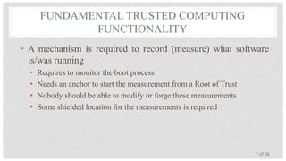 FUNDAMENTAL TRUSTED COMPUTING
FUNCTIONALITY
• A mechanism is required to record (measure) what software
is/was running
•
•
•
•

Requires to monitor the boot process
Needs an anchor to start the measurement from a Root of Trust
Nobody should be able to modify or forge these measurements
Some shielded location for the measurements is required

7 of 36

 