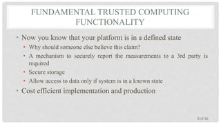FUNDAMENTAL TRUSTED COMPUTING
FUNCTIONALITY
• Now you know that your platform is in a defined state
• Why should someone else believe this claim?
• A mechanism to securely report the measurements to a 3rd party is
required
• Secure storage
• Allow access to data only if system is in a known state

• Cost efficient implementation and production

8 of 36

 