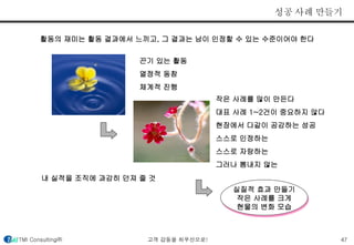성공 사례 만들기 
활동의 재미는 활동 결과에서 느끼고, 그 결과는 남이 인정할 수 있는 수준이어야 한다 
작은 사례를 많이 만든다 
대표 사례 1~2건이 중요하지 않다 
현장에서 다같이 공감하는 성공 
스스로 인정하는 
스스로 자랑하는 
그러나 뽐내지 않는 
실질적 효과 만들기 
작은 사례를 크게 
현물의 변화 모습 
끈기 있는 활동 
열정적 동참 
체계적 진행 
내 실적을 조직에 과감히 던져 줄 것 
TMI Consulting㈜ 고객 감동을 최우선으로! 47 
