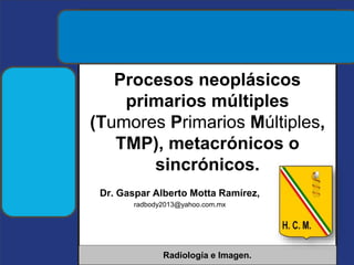 Dr. Gaspar Alberto Motta Ramírez,
radbody2013@yahoo.com.mx
Radiología e Imagen.
Procesos neoplásicos
primarios múltiples
(Tumores Primarios Múltiples,
TMP), metacrónicos o
sincrónicos.
 
