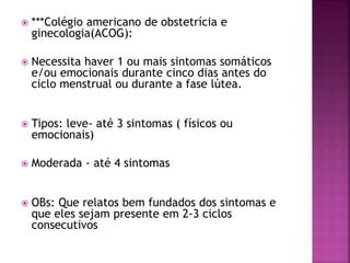  ***Colégio americano de obstetrícia e
ginecologia(ACOG):
 Necessita haver 1 ou mais sintomas somáticos
e/ou emocionais durante cinco dias antes do
ciclo menstrual ou durante a fase lútea.
 Tipos: leve- até 3 sintomas ( físicos ou
emocionais)
 Moderada - até 4 sintomas
 OBs: Que relatos bem fundados dos sintomas e
que eles sejam presente em 2-3 ciclos
consecutivos
 