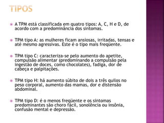  A TPM está classificada em quatro tipos: A, C, H e D, de
acordo com a predominância dos sintomas.
 TPM tipo A: as mulheres ficam ansiosas, irritadas, tensas e
até mesmo agressivas. Este é o tipo mais freqüente.
 TPM tipo C: caracteriza-se pelo aumento do apetite,
compulsão alimentar (predominando a compulsão pela
ingestão de doces, como chocolates), fadiga, dor de
cabeça e palpitações.
 TPM tipo H: há aumento súbito de dois a três quilos no
peso corporal, aumento das mamas, dor e distensão
abdominal.
 TPM tipo D: é o menos freqüente e os sintomas
predominantes são choro fácil, sonolência ou insônia,
confusão mental e depressão.
 