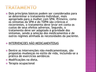 Dois princípios básicos podem ser considerados para
se determinar o tratamento Individual, mais
apropriado para a mulher com SPM. Primeiro, como
os sintomas da SPM e do TDPM são crônicos e
recorrentes, o tratamento deve levar em conta os
custos de seus efeitos adversos. Segundo, o
tratamento deve ser adaptado à gravidade dos
sintomas, sendo a seleção dos medicamentos e de
outros regimes alinhada às necessidades da paciente.
 INTERVENÇOES NÃO MEDICAMENTOSAS
 Dentre as intervenções não-medicamentosas, são
propostas mudanças no estilo de vida, incluindo-se a
prática de exercícios aeróbicos
 Modificações na dieta.
 Terapia ocupacional
 