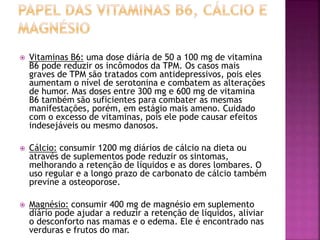  Vitaminas B6: uma dose diária de 50 a 100 mg de vitamina
B6 pode reduzir os incômodos da TPM. Os casos mais
graves de TPM são tratados com antidepressivos, pois eles
aumentam o nível de serotonina e combatem as alterações
de humor. Mas doses entre 300 mg e 600 mg de vitamina
B6 também são suficientes para combater as mesmas
manifestações, porém, em estágio mais ameno. Cuidado
com o excesso de vitaminas, pois ele pode causar efeitos
indesejáveis ou mesmo danosos.
 Cálcio: consumir 1200 mg diários de cálcio na dieta ou
através de suplementos pode reduzir os sintomas,
melhorando a retenção de líquidos e as dores lombares. O
uso regular e a longo prazo de carbonato de cálcio também
previne a osteoporose.
 Magnésio: consumir 400 mg de magnésio em suplemento
diário pode ajudar a reduzir a retenção de líquidos, aliviar
o desconforto nas mamas e o edema. Ele é encontrado nas
verduras e frutos do mar.
 