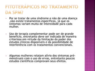 • Por se tratar de uma síndrome e não de uma doença
,não existe tratamentos específicos, já que os
sintomas variam muita de intensidade para cada
mulher.
• Uso de terapia complementar pode ser de grande
benefício, entretanto deve ser indicada de maneira
criteriosa em virtude da limitação do poder dos
estudos clínicos disponíveis e da possibilidade de
interferência com os tratamentos convencionais.
• Algumas mulheres relatam alívio dos sintomas pré-
menstruais com o uso de ervas, entretanto poucos
estudos científicos comprovam seus efeitos.
 