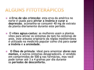  A Erva de são cristovão: esta erva da américa no
norte é usada para aliviar a insônia e curar a
depressão. aconselha-se consumir 40 mg de extrato
da planta diariamente durante este período.
 O vitex agnus-castus: as mulheres usam a plantas
vitex para aliviar os sintomas da tpm há centenas de
anos. este arbusto originário da região mediterrânea
é utilizado na medicina popular como chá para curar
a insônia e a ansiedade.
 O Óleo de primula: ideal para amenizar dores nas
mamas, e outros sintomas desagradáveis. é vendido
em comprimidos de 500 g nas farmácias, mas você
pode tomar até 3 a 4 gramas por dia durante
os períodos de desconforto.
 