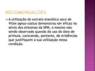  A utilização do extrato etanólico seco de
Vitex agnus-castus demonstrou ser eficaz no
alívio dos sintomas da SPM, o mesmo não
sendo observado quando do uso do óleo de
prímula, carecendo, portanto, de evidências
que justifiquem a sua utilização nessa
condição.
 
