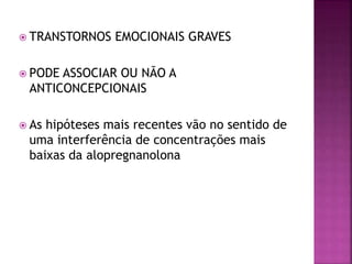  TRANSTORNOS EMOCIONAIS GRAVES
 PODE ASSOCIAR OU NÃO A
ANTICONCEPCIONAIS
 As hipóteses mais recentes vão no sentido de
uma interferência de concentrações mais
baixas da alopregnanolona
 