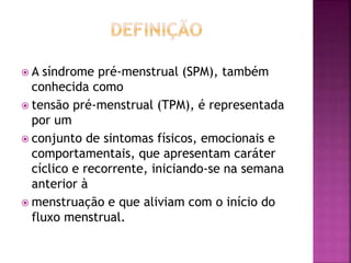  A síndrome pré-menstrual (SPM), também
conhecida como
 tensão pré-menstrual (TPM), é representada
por um
 conjunto de sintomas físicos, emocionais e
comportamentais, que apresentam caráter
cíclico e recorrente, iniciando-se na semana
anterior à
 menstruação e que aliviam com o início do
fluxo menstrual.
 