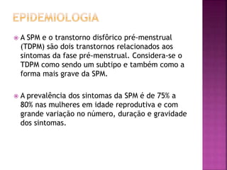  A SPM e o transtorno disfôrico pré-menstrual
(TDPM) são dois transtornos relacionados aos
sintomas da fase pré-menstrual. Considera-se o
TDPM como sendo um subtipo e também como a
forma mais grave da SPM.
 A prevalência dos sintomas da SPM é de 75% a
80% nas mulheres em idade reprodutiva e com
grande variação no número, duração e gravidade
dos sintomas.
 