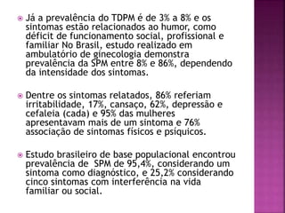  Já a prevalência do TDPM é de 3% a 8% e os
sintomas estão relacionados ao humor, como
déficit de funcionamento social, profissional e
familiar No Brasil, estudo realizado em
ambulatório de ginecologia demonstra
prevalência da SPM entre 8% e 86%, dependendo
da intensidade dos sintomas.
 Dentre os sintomas relatados, 86% referiam
irritabilidade, 17%, cansaço, 62%, depressão e
cefaleia (cada) e 95% das mulheres
apresentavam mais de um sintoma e 76%
associação de sintomas físicos e psíquicos.
 Estudo brasileiro de base populacional encontrou
prevalência de SPM de 95,4%, considerando um
sintoma como diagnóstico, e 25,2% considerando
cinco sintomas com interferência na vida
familiar ou social.
 
