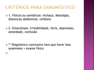  1. Físicos ou somáticos: inchaço, Mastalgia,
distencao abdominal, cefaleia
 2. Emocionais: irritabilidade, fúria, depressão,
ansiedade, confusão
 ** Diagnóstico conclusivo tem que haver boa
anamnese + exame físico

 