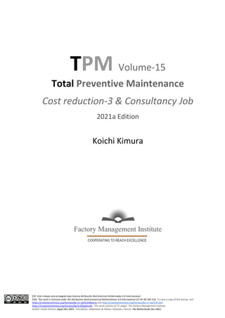 ESP: Este trabajo está protegido bajo licencia Atribución-NoComercial-SinDerivadas 4.0 Internacional.
ENG: This work is licenced under the Attribution-NonCommercial-NoDerivatives 4.0 International (CC BY-NC-ND 4.0). To view a copy of this license, visit
https://creativecommons.org/licenses/by-nc-nd/4.0/deed.es and http://creativecommons.org/licenses/by-nc-nd/4.0/ and
https://creativecommons.org/licenses/by/4.0/legalcode . This work consists of 71 pages. The Factory Management Institute.
Author: Koichi Kimura. Japan Dec-2021. Translation, Adaptation & Edition: Eduardo L García. The Netherlands Dec-2021.
TPM Volume-15
Total Preventive Maintenance
Cost reduction-3 & Consultancy Job
2021a Edition
Koichi Kimura
 