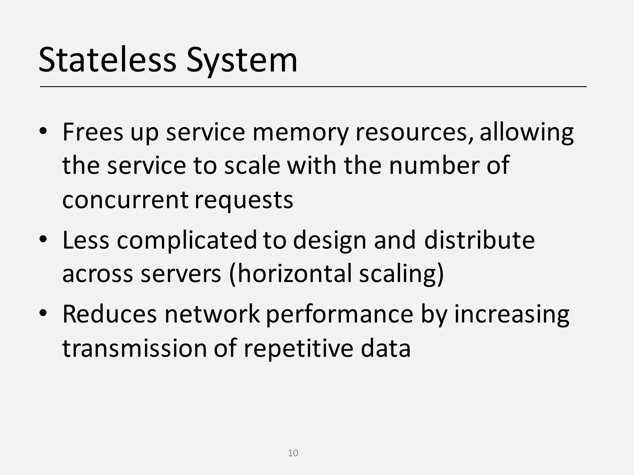 Stateless	System • Frees	up	service	memory	resources,	allowing the	service	to	scale	with	the	number	of concurrent	requests • Less	complicated	to	design	and	distribute across	servers	(horizontal	scaling) • Reduces	network	performance	by	increasing transmission	of	repetitive	data 10 
