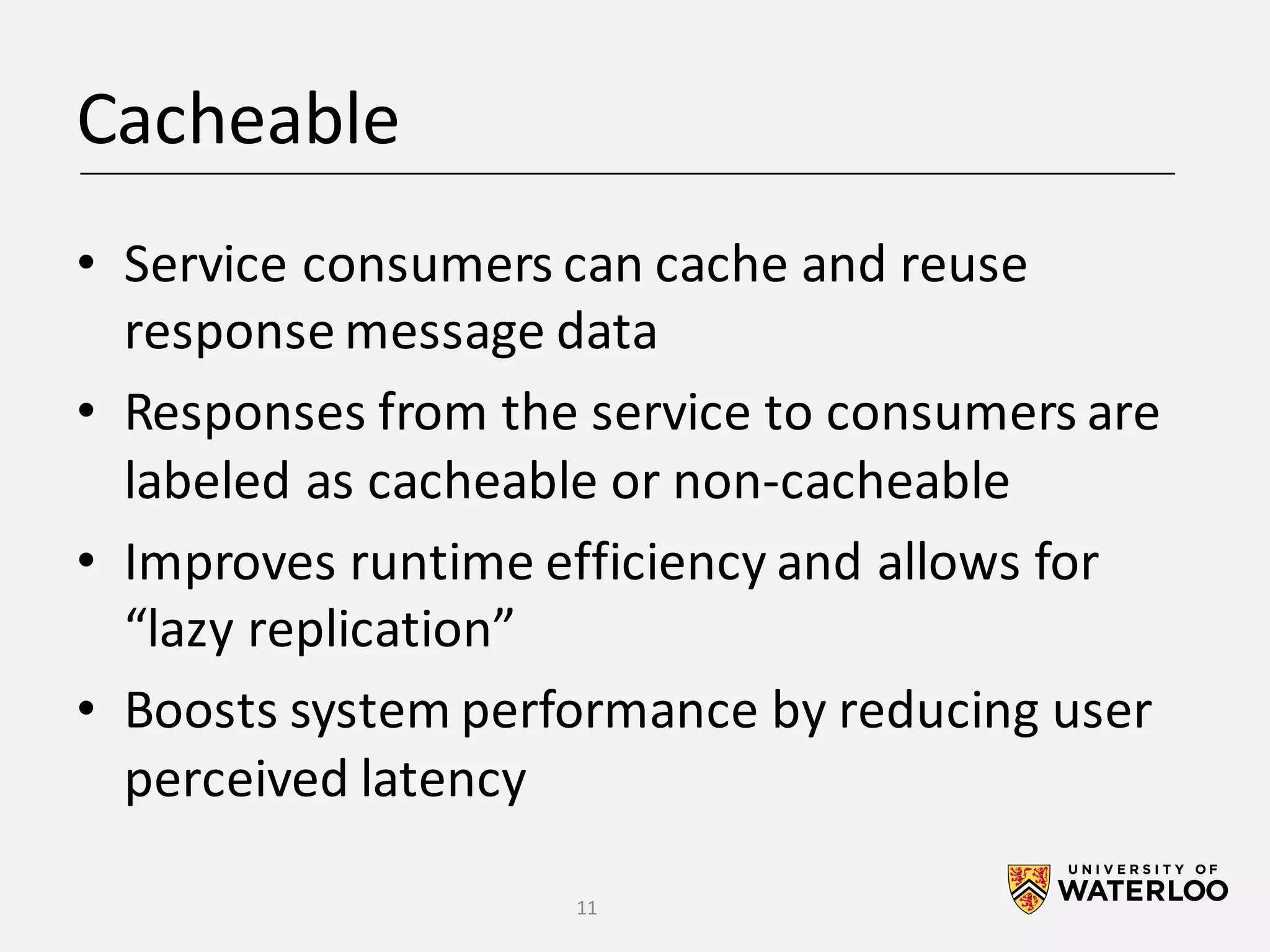 Cacheable • Service	consumers	can	cache	and	reuse response	message	data • Responses	from	the	service	to	consumers	are labeled	as	cacheable	or	non-cacheable • Improves	runtime	efficiency	and	allows	for “lazy	replication” • Boosts	system	performance	by	reducing	user perceived	latency 11 