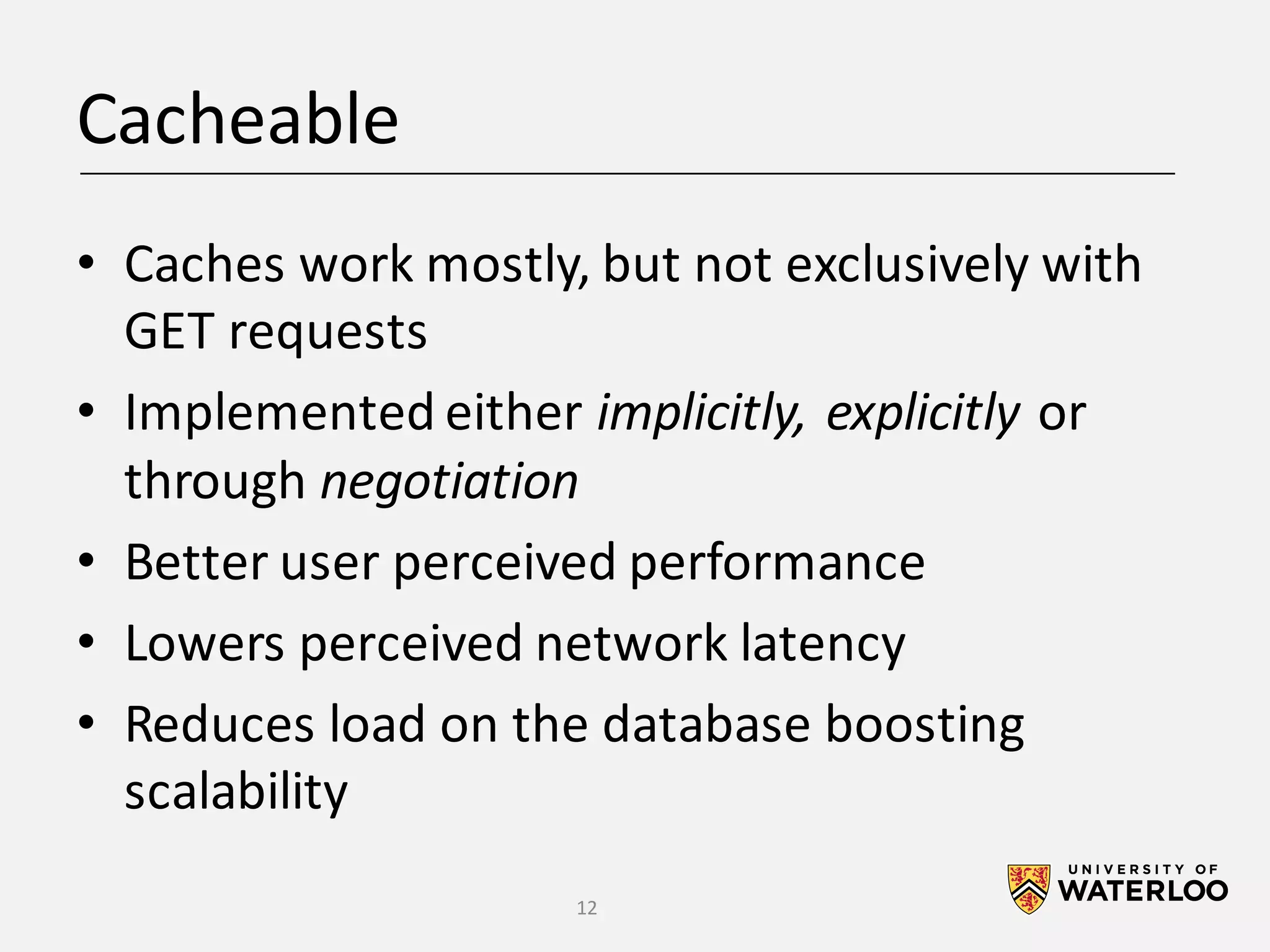Cacheable • Caches	work	mostly,	but	not	exclusively	with GET	requests • Implemented	either	implicitly,	explicitly	or through	negotiation • Better	user	perceived	performance • Lowers	perceived	network	latency • Reduces	load	on	the	database	boosting scalability 12 