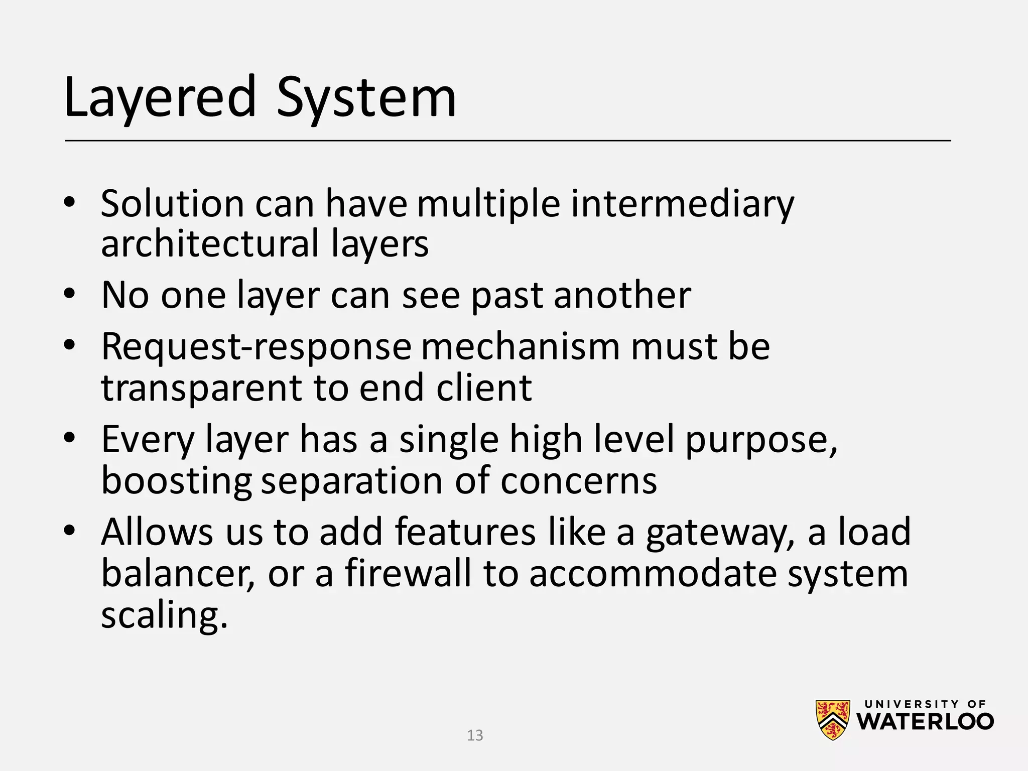 Layered	System • Solution	can	have	multiple	intermediary architectural	layers • No	one	layer	can	see	past	another • Request-response	mechanism	must	be transparent	to	end	client • Every	layer	has	a	single	high	level	purpose, boosting	separation	of	concerns • Allows	us	to	add	features	like	a	gateway,	a	load balancer,	or	a	firewall	to	accommodate	system scaling. 13 