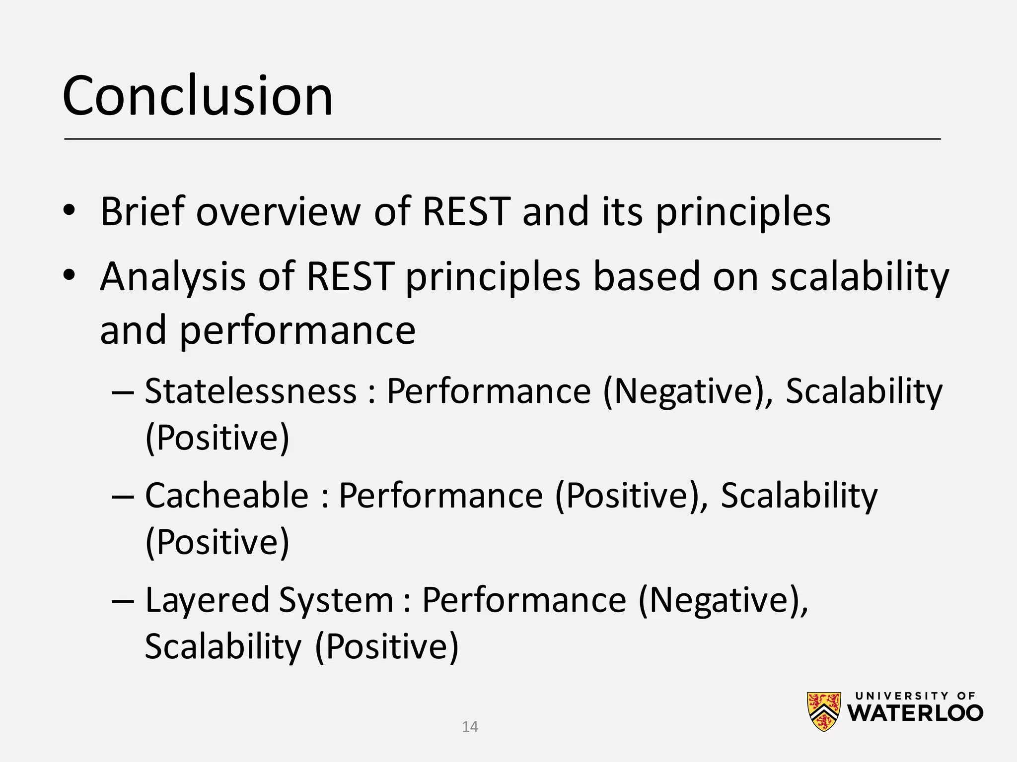 Conclusion • Brief	overview	of	REST	and	its	principles • Analysis	of	REST	principles	based	on	scalability and	performance – Statelessness	:	Performance	(Negative),	Scalability (Positive) – Cacheable	:	Performance	(Positive),	Scalability (Positive) – Layered	System	:	Performance	(Negative), Scalability	(Positive) 14 
