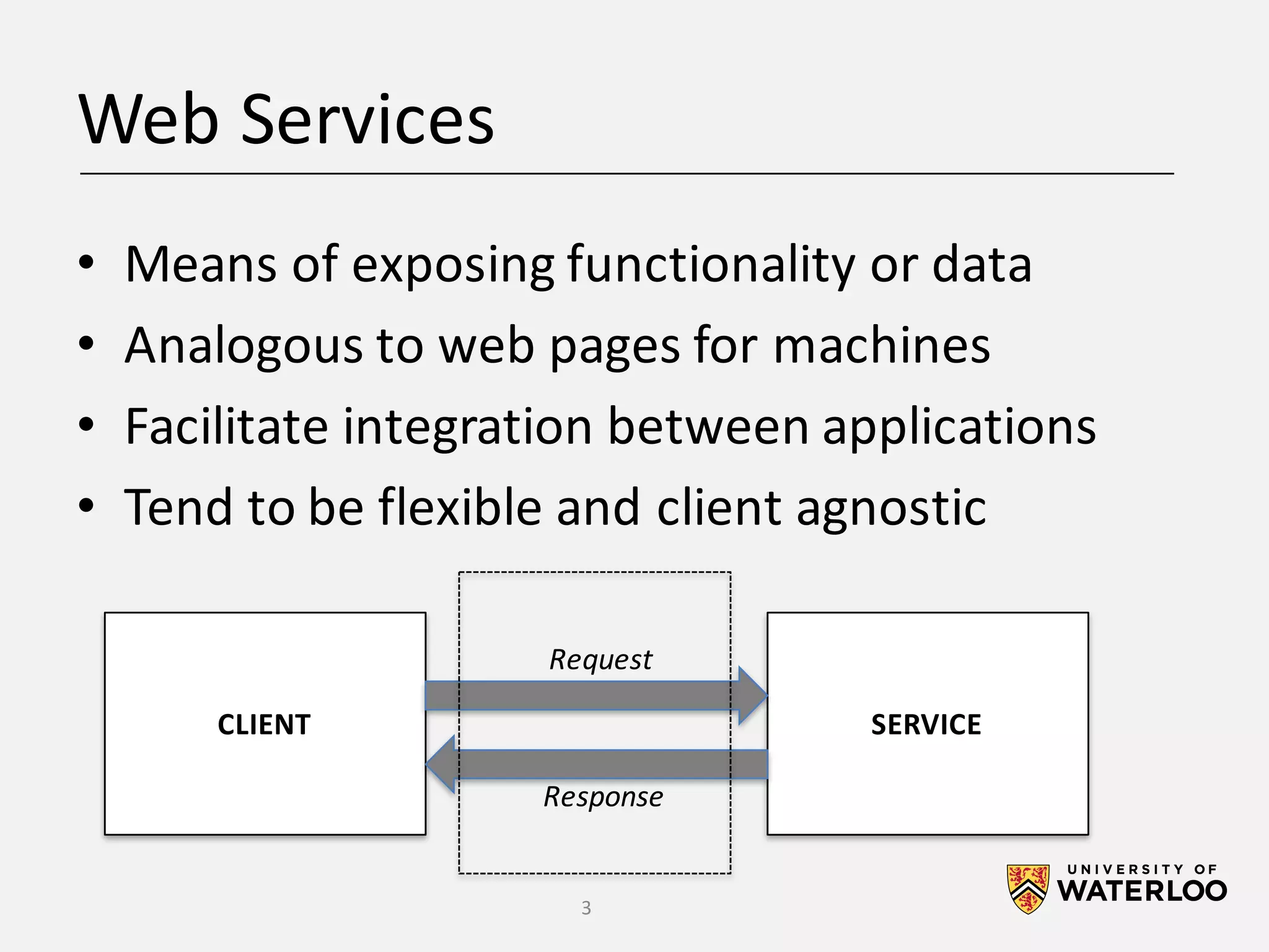 Web	Services • Means	of	exposing	functionality	or	data • Analogous	to	web	pages	for	machines • Facilitate	integration	between	applications • Tend	to	be	flexible	and	client	agnostic CLIENT SERVICE Request Response 3 