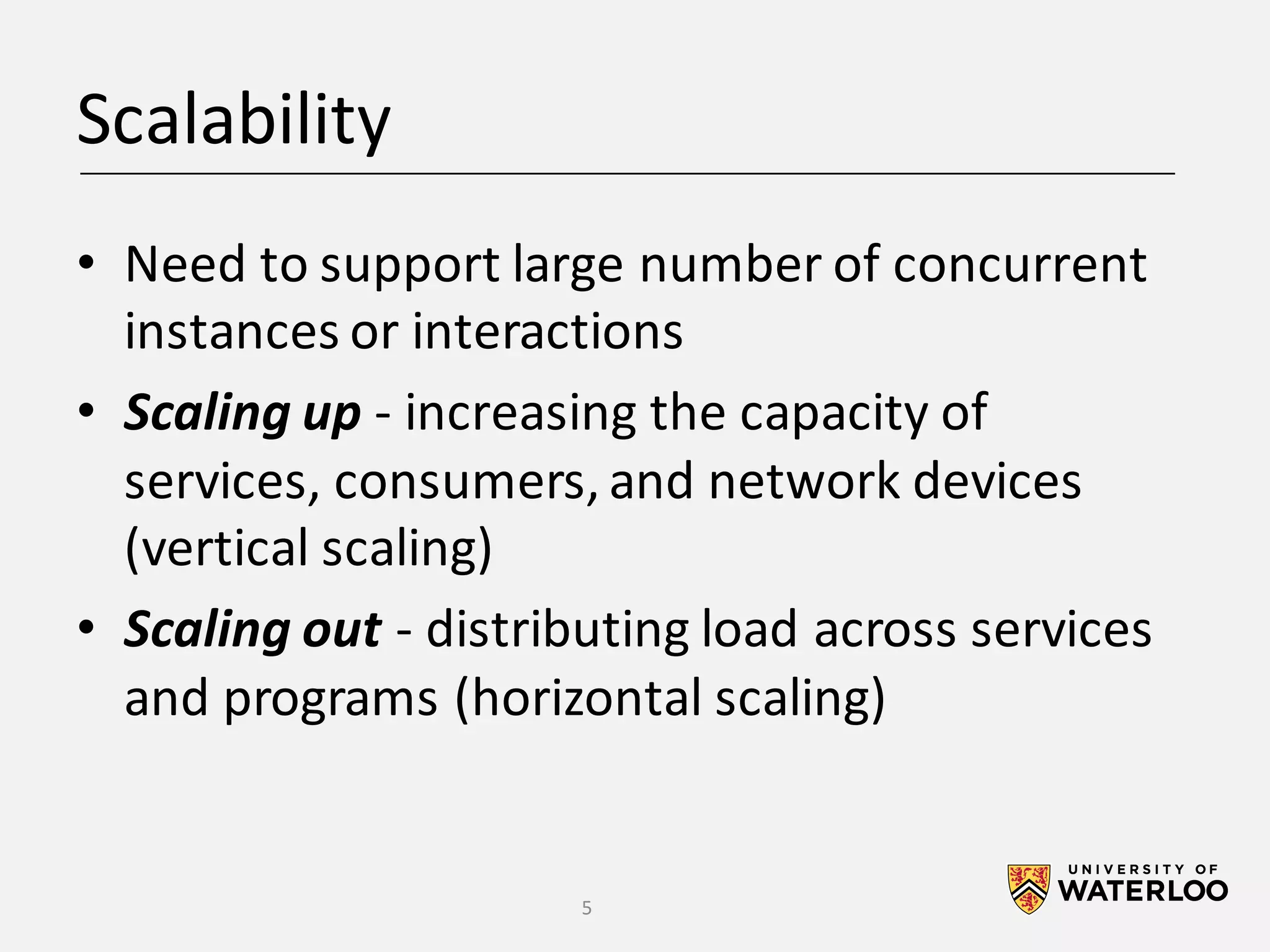 Scalability • Need	to	support	large	number	of	concurrent instances	or	interactions • Scaling	up - increasing	the	capacity	of services,	consumers,	and	network	devices (vertical	scaling) • Scaling	out - distributing	load	across	services and	programs	(horizontal	scaling) 5 