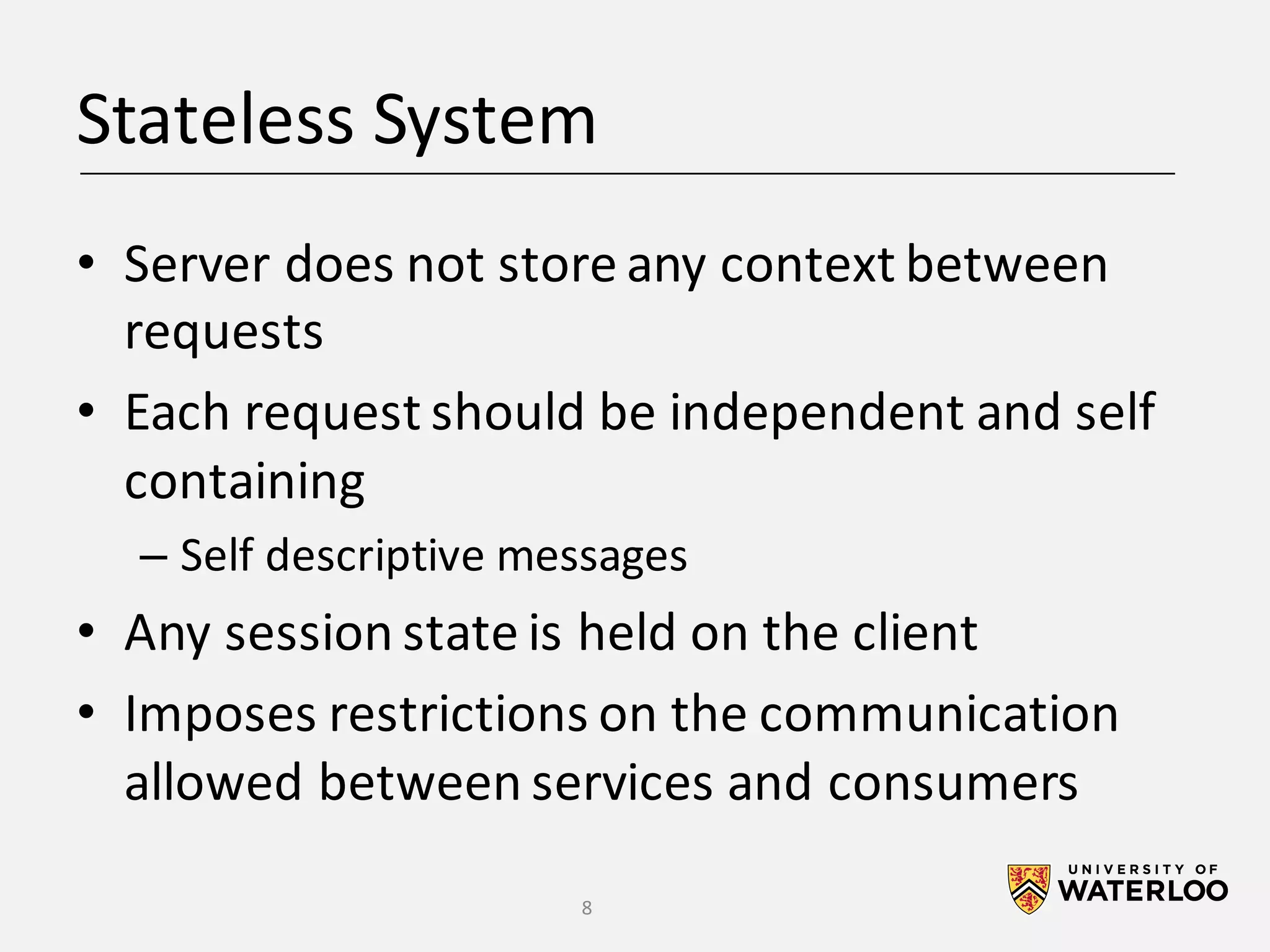 Stateless	System • Server	does	not	store	any	context	between requests • Each	request	should	be	independent	and	self containing – Self	descriptive	messages • Any	session	state	is	held	on	the	client • Imposes	restrictions	on	the	communication allowed	between	services	and	consumers 8 