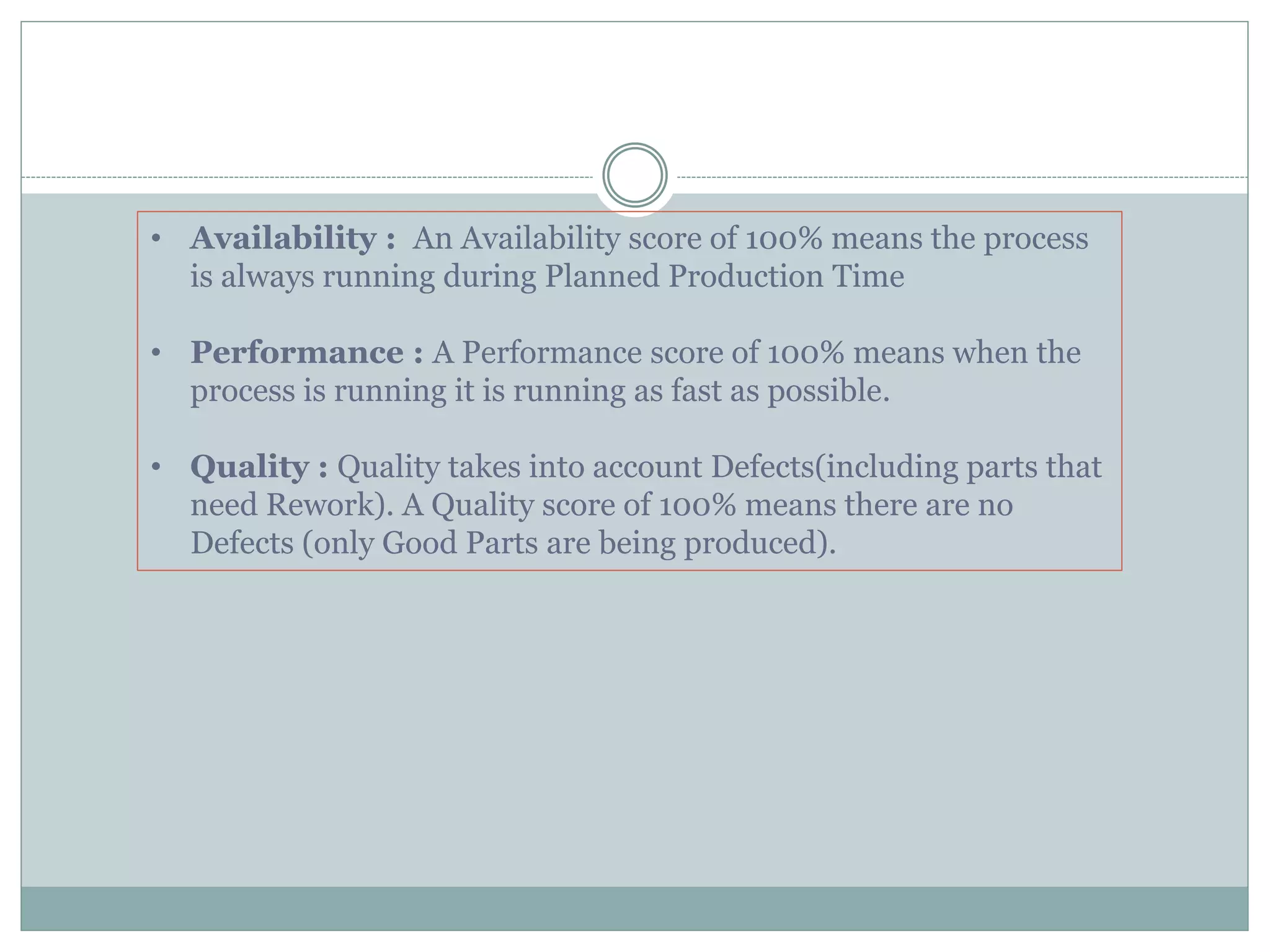• Availability : An Availability score of 100% means the process
is always running during Planned Production Time
• Performance : A Performance score of 100% means when the
process is running it is running as fast as possible.
• Quality : Quality takes into account Defects(including parts that
need Rework). A Quality score of 100% means there are no
Defects (only Good Parts are being produced).
 