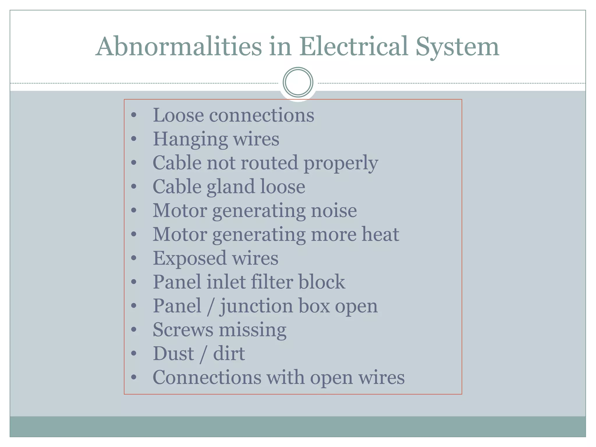 Abnormalities in Electrical System
• Loose connections
• Hanging wires
• Cable not routed properly
• Cable gland loose
• Motor generating noise
• Motor generating more heat
• Exposed wires
• Panel inlet filter block
• Panel / junction box open
• Screws missing
• Dust / dirt
• Connections with open wires
 