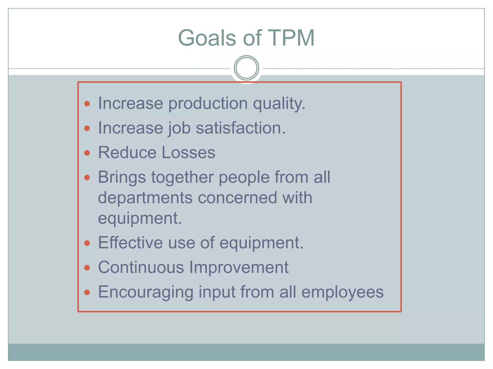 Goals of TPM
 Increase production quality.
 Increase job satisfaction.
 Reduce Losses
 Brings together people from all
departments concerned with
equipment.
 Effective use of equipment.
 Continuous Improvement
 Encouraging input from all employees
 