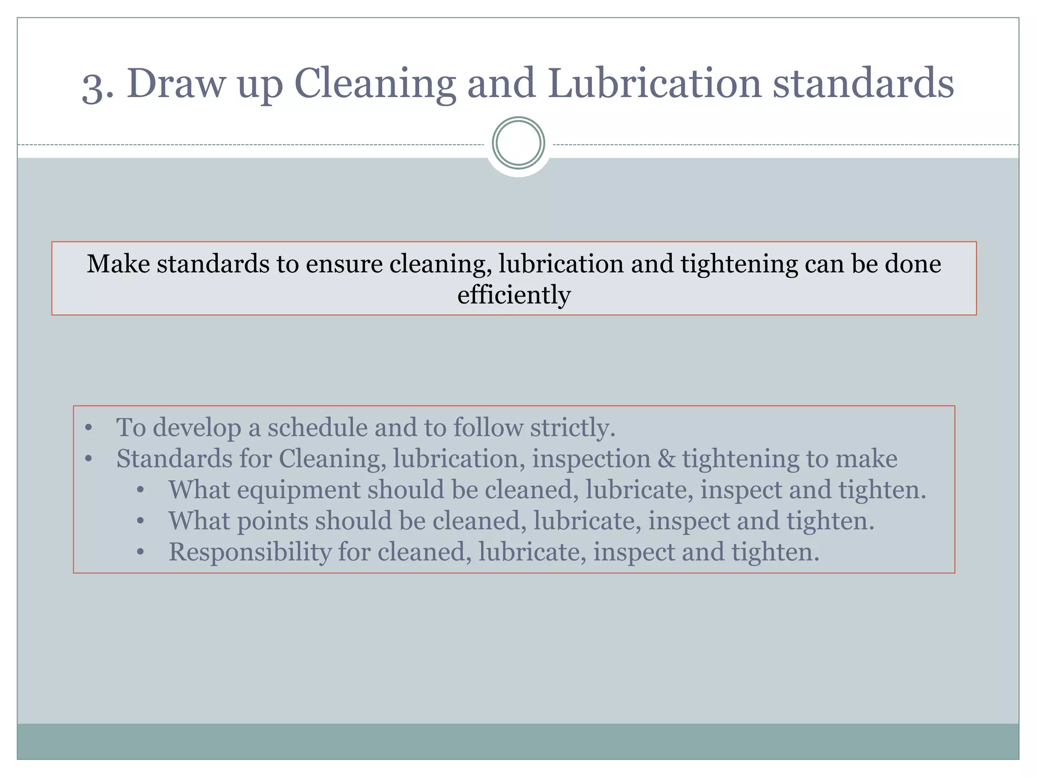 3. Draw up Cleaning and Lubrication standards
Make standards to ensure cleaning, lubrication and tightening can be done
efficiently
• To develop a schedule and to follow strictly.
• Standards for Cleaning, lubrication, inspection & tightening to make
• What equipment should be cleaned, lubricate, inspect and tighten.
• What points should be cleaned, lubricate, inspect and tighten.
• Responsibility for cleaned, lubricate, inspect and tighten.
 