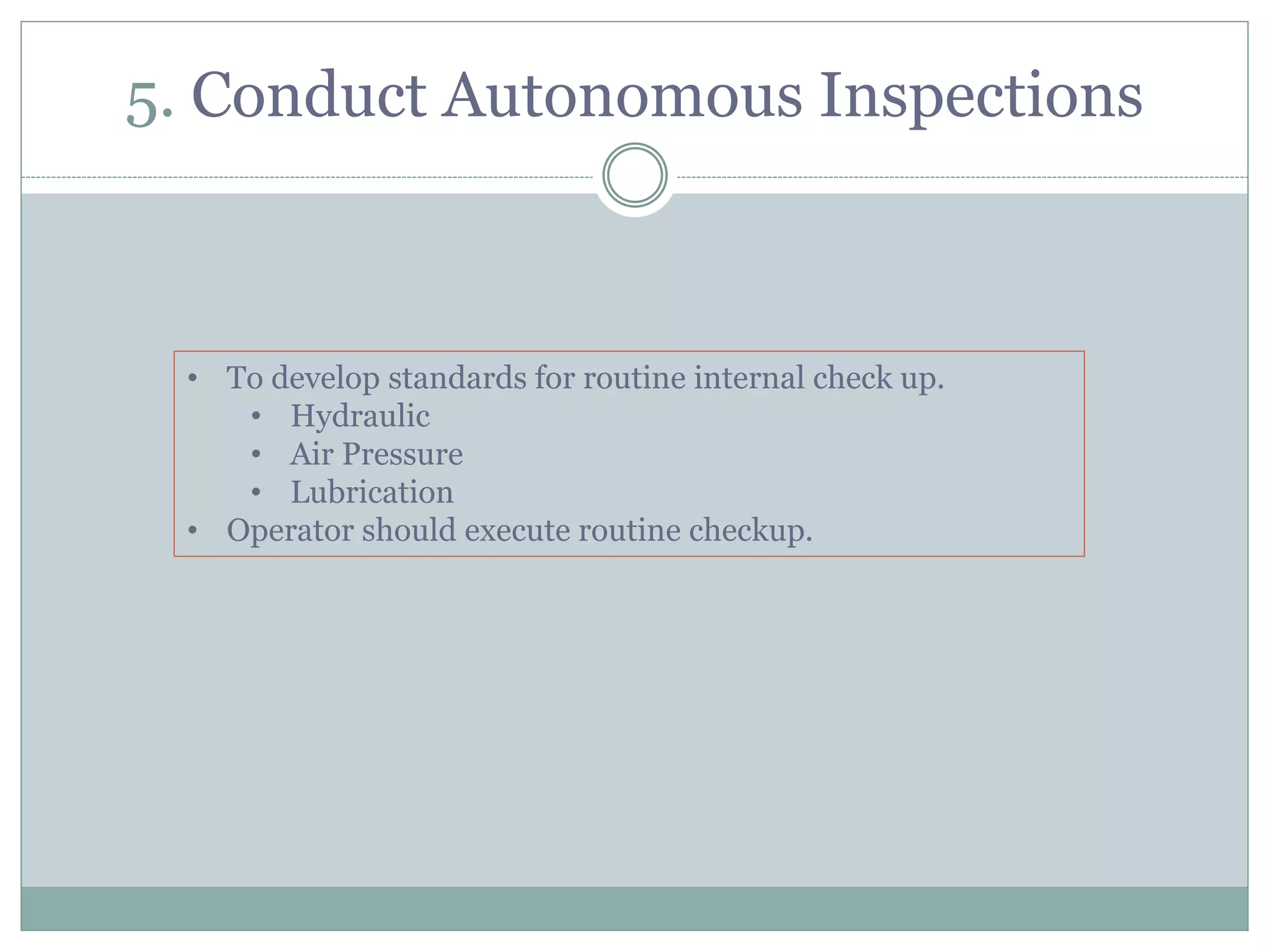 5. Conduct Autonomous Inspections
• To develop standards for routine internal check up.
• Hydraulic
• Air Pressure
• Lubrication
• Operator should execute routine checkup.
 