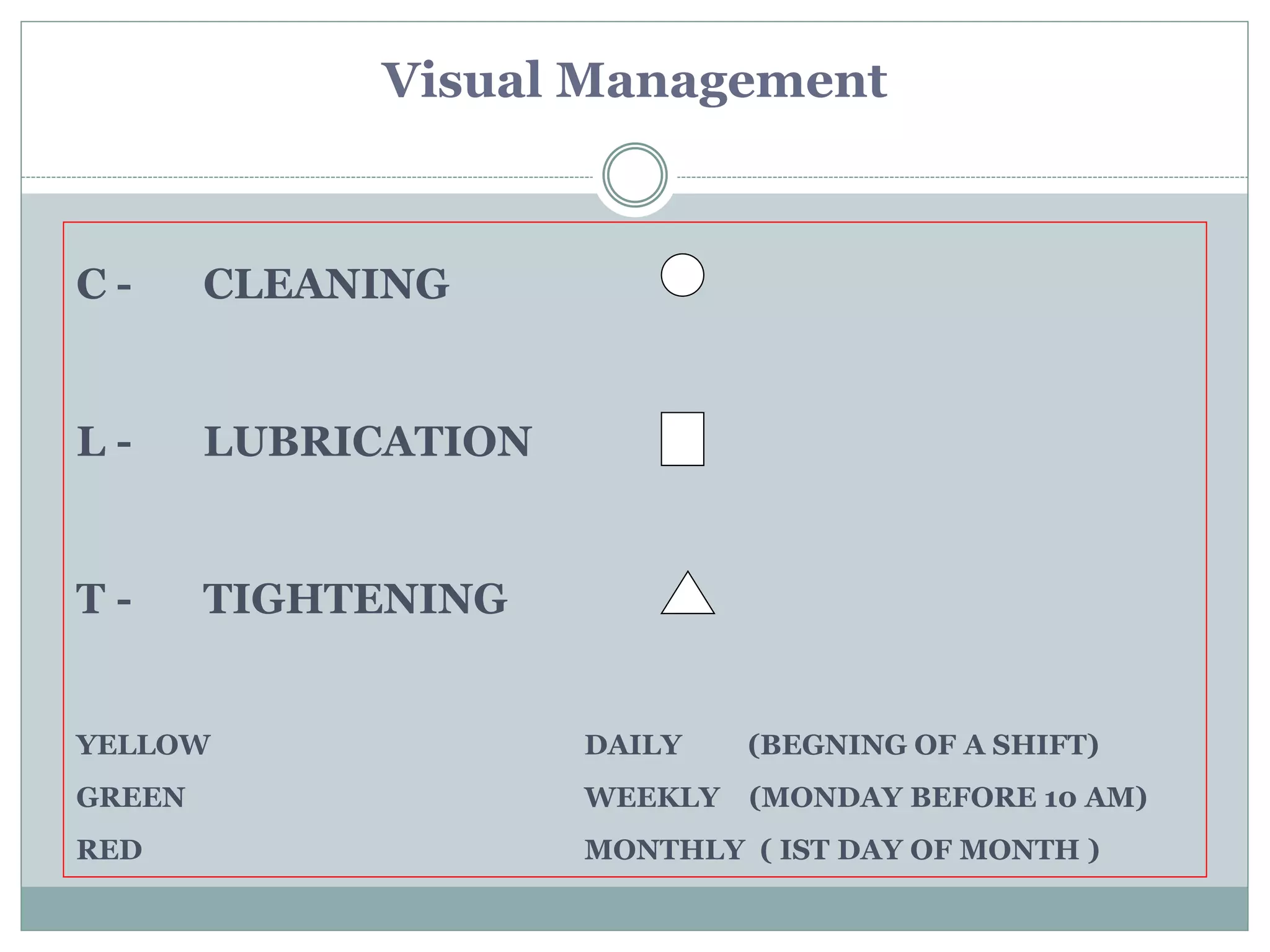 C - CLEANING
L - LUBRICATION
T - TIGHTENING
YELLOW DAILY (BEGNING OF A SHIFT)
GREEN WEEKLY (MONDAY BEFORE 10 AM)
RED MONTHLY ( IST DAY OF MONTH )
Visual Management
 