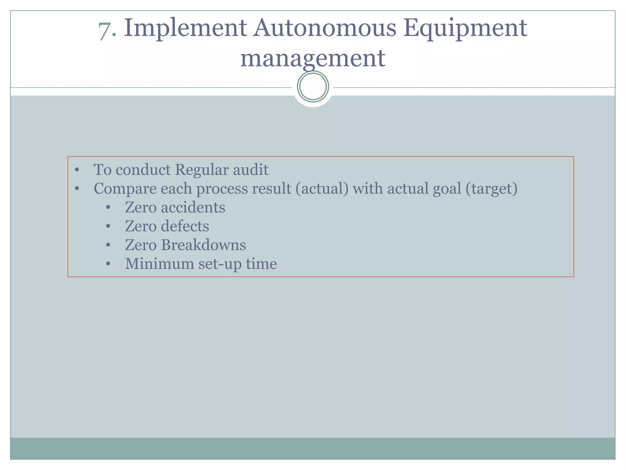 7. Implement Autonomous Equipment
management
• To conduct Regular audit
• Compare each process result (actual) with actual goal (target)
• Zero accidents
• Zero defects
• Zero Breakdowns
• Minimum set-up time
 