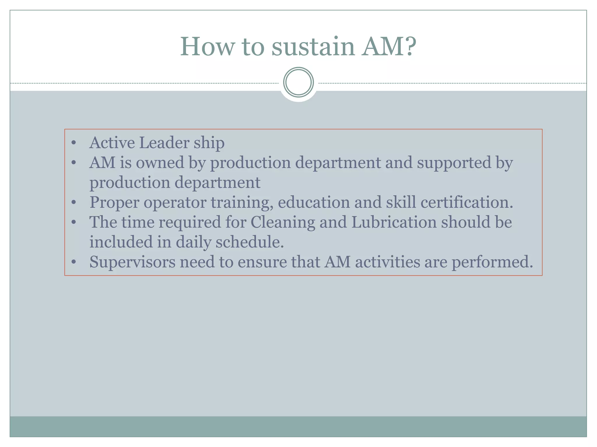 How to sustain AM?
• Active Leader ship
• AM is owned by production department and supported by
production department
• Proper operator training, education and skill certification.
• The time required for Cleaning and Lubrication should be
included in daily schedule.
• Supervisors need to ensure that AM activities are performed.
 