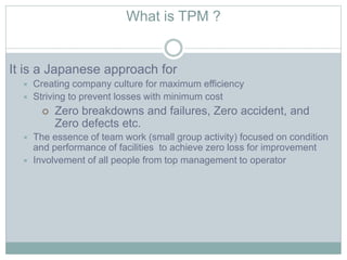 What is TPM ?
It is a Japanese approach for
 Creating company culture for maximum efficiency
 Striving to prevent losses with minimum cost
 Zero breakdowns and failures, Zero accident, and
Zero defects etc.
 The essence of team work (small group activity) focused on condition
and performance of facilities to achieve zero loss for improvement
 Involvement of all people from top management to operator
 