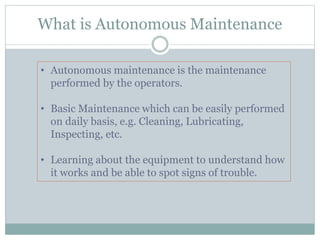 What is Autonomous Maintenance
• Autonomous maintenance is the maintenance
performed by the operators.
• Basic Maintenance which can be easily performed
on daily basis, e.g. Cleaning, Lubricating,
Inspecting, etc.
• Learning about the equipment to understand how
it works and be able to spot signs of trouble.
 