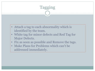 Tagging
• Attach a tag to each abnormality which is
identified by the team.
• White tag for minor defects and Red Tag for
Major Defects.
• Fix as soon as possible and Remove the tags.
• Make Plans for Problems which can’t be
addressed immediately.
 