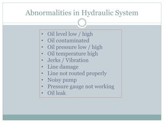 Abnormalities in Hydraulic System
• Oil level low / high
• Oil contaminated
• Oil pressure low / high
• Oil temperature high
• Jerks / Vibration
• Line damage
• Line not routed properly
• Noisy pump
• Pressure gauge not working
• Oil leak
 