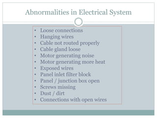 Abnormalities in Electrical System
• Loose connections
• Hanging wires
• Cable not routed properly
• Cable gland loose
• Motor generating noise
• Motor generating more heat
• Exposed wires
• Panel inlet filter block
• Panel / junction box open
• Screws missing
• Dust / dirt
• Connections with open wires
 