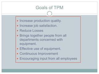 Goals of TPM
 Increase production quality.
 Increase job satisfaction.
 Reduce Losses
 Brings together people from all
departments concerned with
equipment.
 Effective use of equipment.
 Continuous Improvement
 Encouraging input from all employees
 