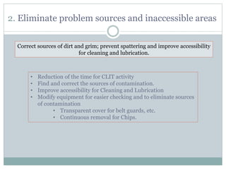2. Eliminate problem sources and inaccessible areas
Correct sources of dirt and grim; prevent spattering and improve accessibility
for cleaning and lubrication.
• Reduction of the time for CLIT activity
• Find and correct the sources of contamination.
• Improve accessibility for Cleaning and Lubrication
• Modify equipment for easier checking and to eliminate sources
of contamination
• Transparent cover for belt guards, etc.
• Continuous removal for Chips.
 
