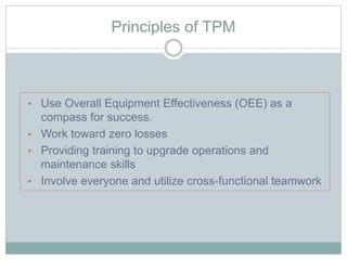 Principles of TPM
• Use Overall Equipment Effectiveness (OEE) as a
compass for success.
• Work toward zero losses
• Providing training to upgrade operations and
maintenance skills
• Involve everyone and utilize cross-functional teamwork
 