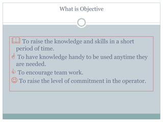 What is Objective
 To raise the knowledge and skills in a short
period of time.
 To have knowledge handy to be used anytime they
are needed.
 To encourage team work.
 To raise the level of commitment in the operator.
 