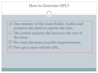 How to Generate OPL?
 One member of the team thinks, studies and
prepares the sheet to express the idea.
 The author explains the lesson to the rest of
the team.
 The team discusses possible improvements.
 They get a clear-reliable OPL.
 