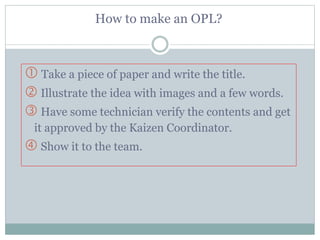 How to make an OPL?
 Take a piece of paper and write the title.
 Illustrate the idea with images and a few words.
 Have some technician verify the contents and get
it approved by the Kaizen Coordinator.
 Show it to the team.
 