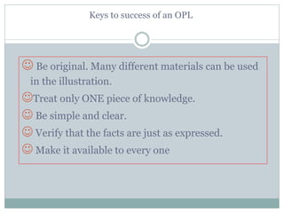 Keys to success of an OPL
 Be original. Many different materials can be used
in the illustration.
Treat only ONE piece of knowledge.
 Be simple and clear.
 Verify that the facts are just as expressed.
 Make it available to every one
 